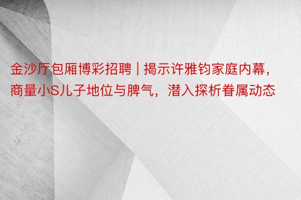金沙厅包厢博彩招聘 | 揭示许雅钧家庭内幕，商量小S儿子地位与脾气，潜入探析眷属动态