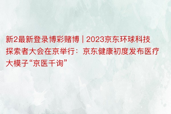 新2最新登录博彩赌博 | 2023京东环球科技探索者大会在京举行：京东健康初度发布医疗大模子“京医千询”