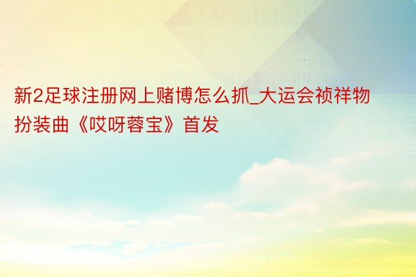 新2足球注册网上赌博怎么抓_大运会祯祥物扮装曲《哎呀蓉宝》首发