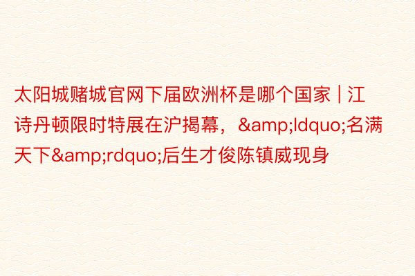 太阳城赌城官网下届欧洲杯是哪个国家 | 江诗丹顿限时特展在沪揭幕，&ldquo;名满天下&rdquo;后生才俊陈镇威现身