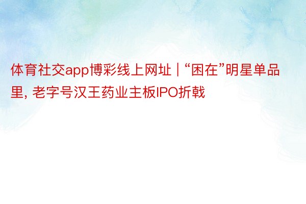 体育社交app博彩线上网址 | “困在”明星单品里, 老字号汉王药业主板IPO折戟