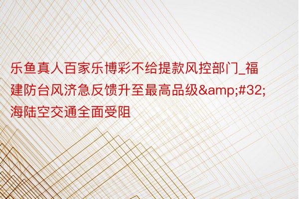 乐鱼真人百家乐博彩不给提款风控部门_福建防台风济急反馈升至最高品级&#32;海陆空交通全面受阻