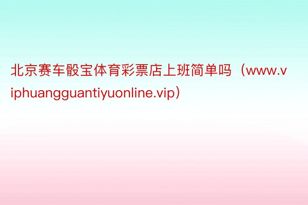 北京赛车骰宝体育彩票店上班简单吗(www.viphuangguantiyuonline.vip)
