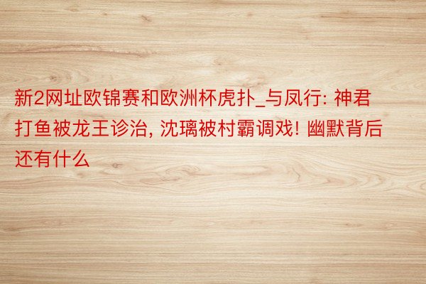 新2网址欧锦赛和欧洲杯虎扑_与凤行: 神君打鱼被龙王诊治, 沈璃被村霸调戏! 幽默背后还有什么