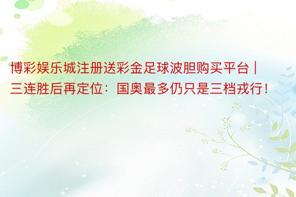 博彩娱乐城注册送彩金足球波胆购买平台 | 三连胜后再定位：国奥最多仍只是三档戎行！