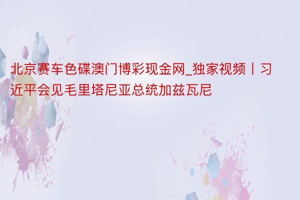 北京赛车色碟澳门博彩现金网_独家视频丨习近平会见毛里塔尼亚总统加兹瓦尼