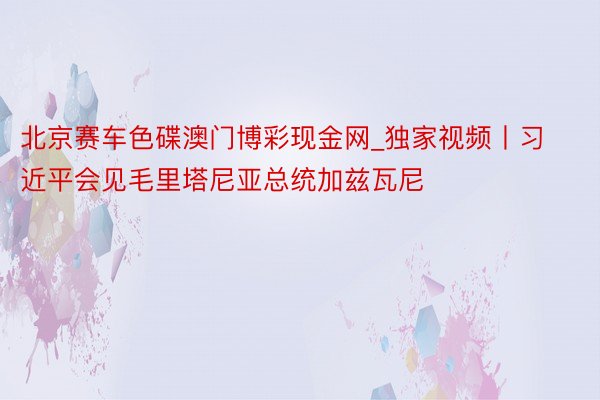 北京赛车色碟澳门博彩现金网_独家视频丨习近平会见毛里塔尼亚总统加兹瓦尼