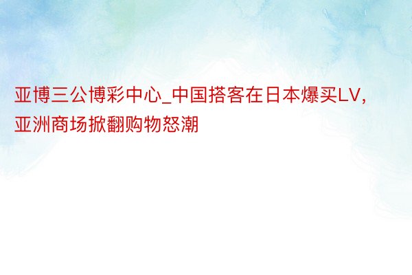 亚博三公博彩中心_中国搭客在日本爆买LV，亚洲商场掀翻购物怒潮