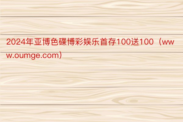 2024年亚博色碟博彩娱乐首存100送100（www.oumge.com）