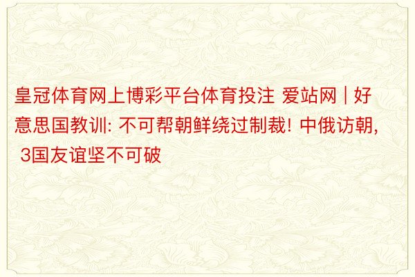 皇冠体育网上博彩平台体育投注 爱站网 | 好意思国教训: 不可帮朝鲜绕过制裁! 中俄访朝， 3国友谊坚不可破