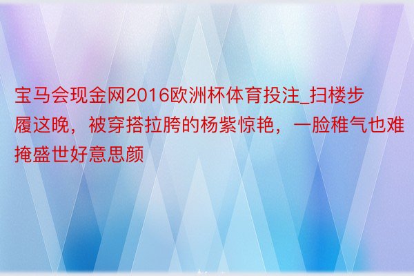 宝马会现金网2016欧洲杯体育投注_扫楼步履这晚，被穿搭拉胯的杨紫惊艳，一脸稚气也难掩盛世好意思颜