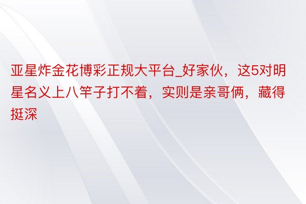 亚星炸金花博彩正规大平台_好家伙，这5对明星名义上八竿子打不着，实则是亲哥俩，藏得挺深