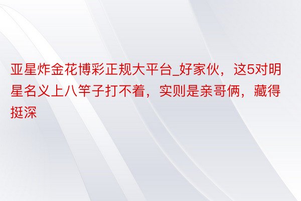 亚星炸金花博彩正规大平台_好家伙，这5对明星名义上八竿子打不着，实则是亲哥俩，藏得挺深