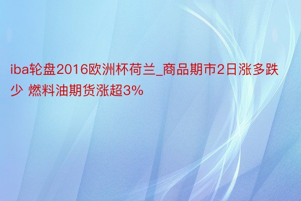 iba轮盘2016欧洲杯荷兰_商品期市2日涨多跌少 燃料油期货涨超3%