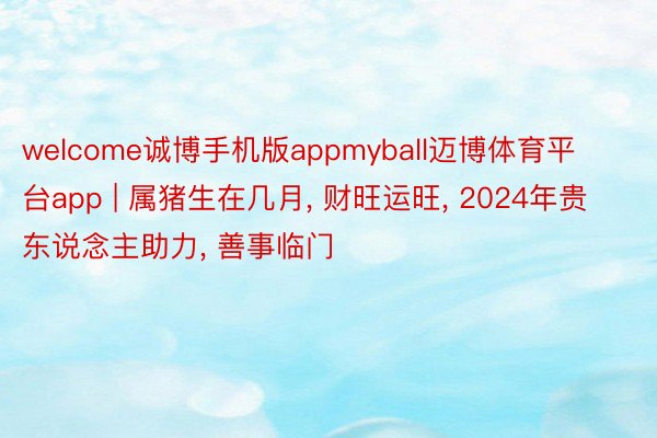 welcome诚博手机版appmyball迈博体育平台app | 属猪生在几月， 财旺运旺， 2024年贵东说念主助力， 善事临门