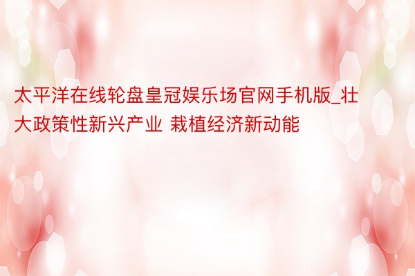 太平洋在线轮盘皇冠娱乐场官网手机版_壮大政策性新兴产业 栽植经济新动能