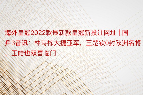 海外皇冠2022款最新款皇冠新投注网址 | 国乒3音讯：林诗栋大捷亚军，王楚钦0封欧洲名将，王皓也双喜临门