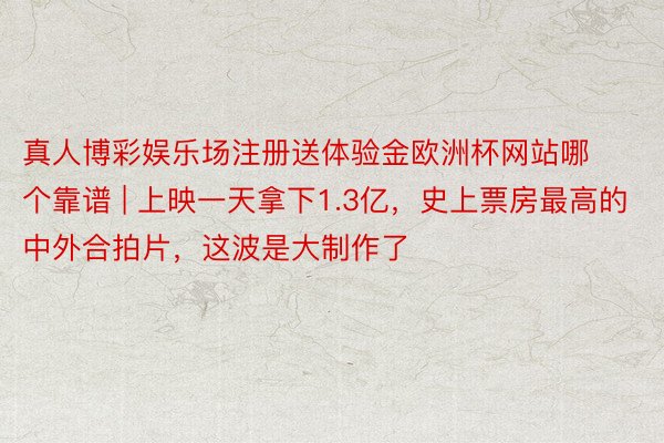 真人博彩娱乐场注册送体验金欧洲杯网站哪个靠谱 | 上映一天拿下1.3亿，史上票房最高的中外合拍片，这波是大制作了