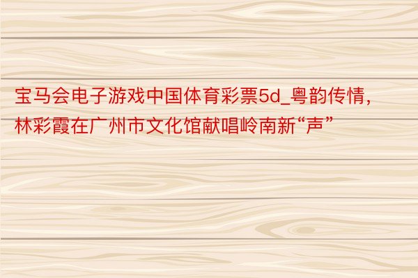 宝马会电子游戏中国体育彩票5d_粤韵传情，林彩霞在广州市文化馆献唱岭南新“声”