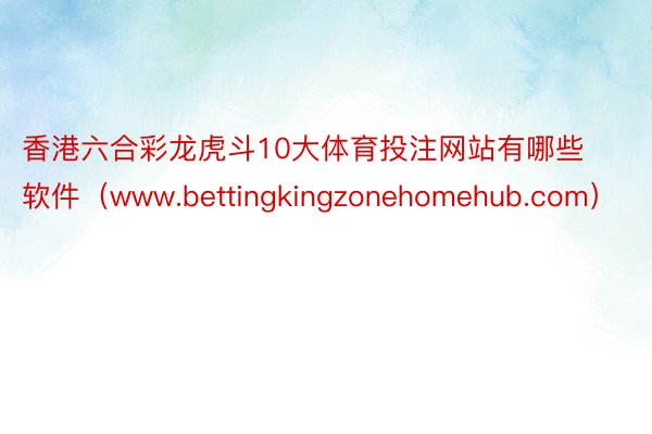 香港六合彩龙虎斗10大体育投注网站有哪些软件（www.bettingkingzonehomehub.com）