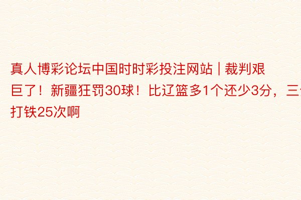 真人博彩论坛中国时时彩投注网站 | 裁判艰巨了！新疆狂罚30球！比辽篮多1个还少3分，三分打铁25次啊
