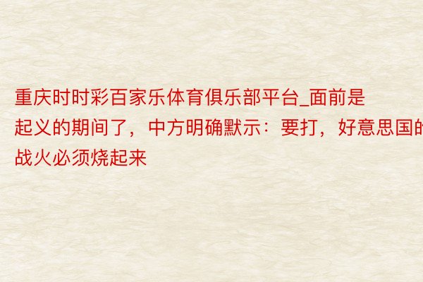 重庆时时彩百家乐体育俱乐部平台_面前是起义的期间了，中方明确默示：要打，好意思国的战火必须烧起来