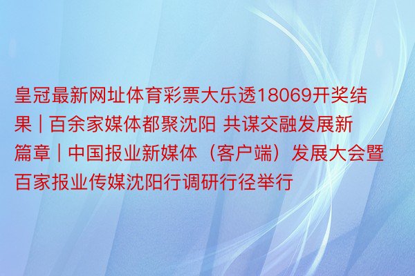 皇冠最新网址体育彩票大乐透18069开奖结果 | 百余家媒体都聚沈阳 共谋交融发展新篇章 | 中国报业新媒体（客户端）发展大会暨百家报业传媒沈阳行调研行径举行