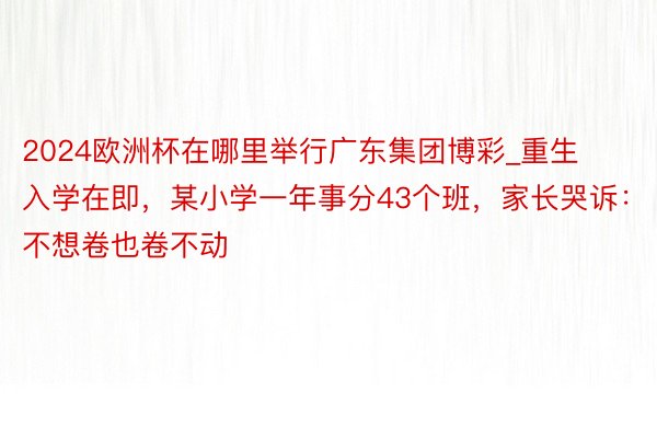 2024欧洲杯在哪里举行广东集团博彩_重生入学在即，某小学一年事分43个班，家长哭诉：不想卷也卷不动