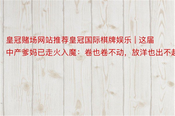皇冠赌场网站推荐皇冠国际棋牌娱乐 | 这届中产爹妈已走火入魔：卷也卷不动，放洋也出不起