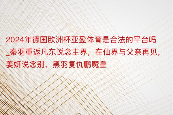 2024年德国欧洲杯亚盈体育是合法的平台吗_秦羽重返凡东说念主界，在仙界与父亲再见，姜妍说念别，黑羽复仇鹏魔皇