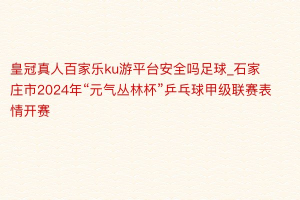 皇冠真人百家乐ku游平台安全吗足球_石家庄市2024年“元气丛林杯”乒乓球甲级联赛表情开赛