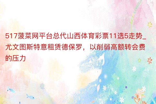 517菠菜网平台总代山西体育彩票11选5走势_尤文图斯特意租赁德保罗，以削弱高额转会费的压力