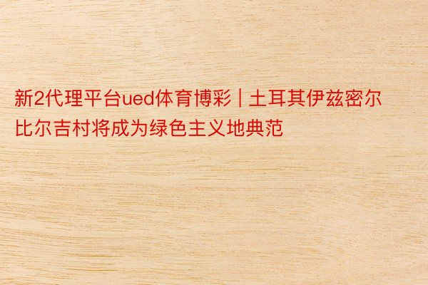 新2代理平台ued体育博彩 | 土耳其伊兹密尔比尔吉村将成为绿色主义地典范