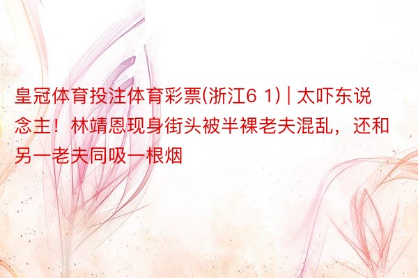 皇冠体育投注体育彩票(浙江6 1) | 太吓东说念主！林靖恩现身街头被半裸老夫混乱，还和另一老夫同吸一根烟