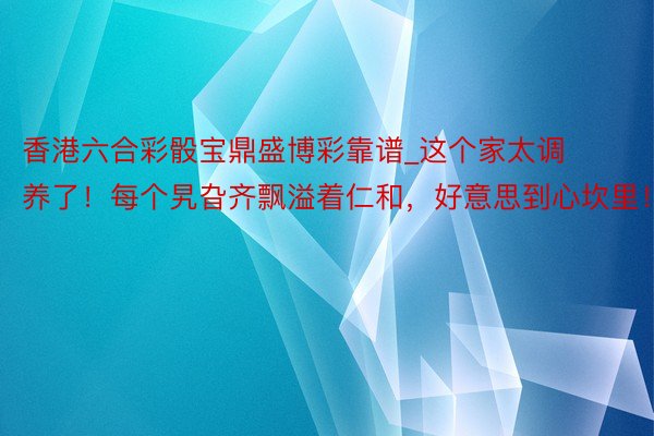 香港六合彩骰宝鼎盛博彩靠谱_这个家太调养了！每个旯旮齐飘溢着仁和，好意思到心坎里！