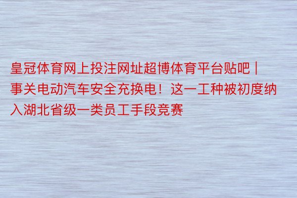 皇冠体育网上投注网址超博体育平台贴吧 | 事关电动汽车安全充换电！这一工种被初度纳入湖北省级一类员工手段竞赛