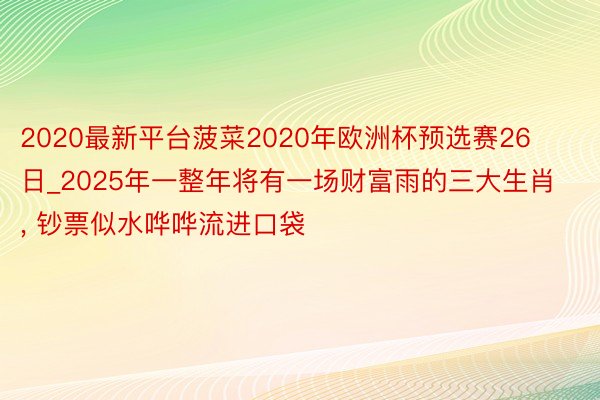 2020最新平台菠菜2020年欧洲杯预选赛26日_2025年一整年将有一场财富雨的三大生肖, 钞票似水哗哗流进口袋