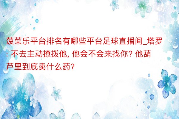 菠菜乐平台排名有哪些平台足球直播间_塔罗: 不去主动撩拨他, 他会不会来找你? 他葫芦里到底卖什么药?