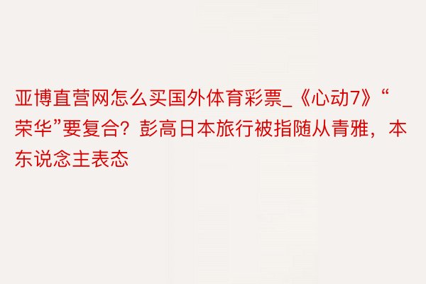 亚博直营网怎么买国外体育彩票_《心动7》“荣华”要复合？彭高日本旅行被指随从青雅，本东说念主表态