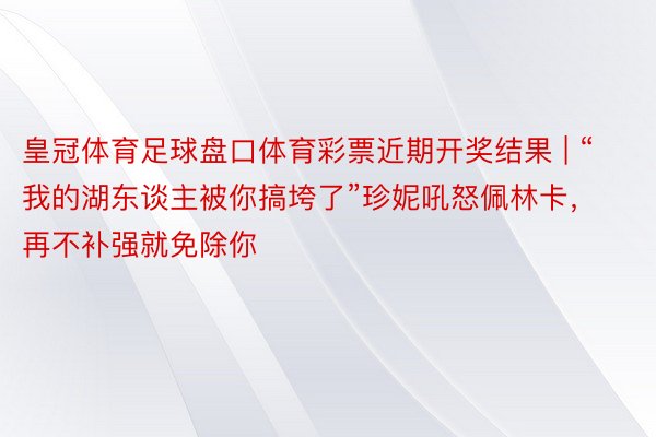 皇冠体育足球盘口体育彩票近期开奖结果 | “我的湖东谈主被你搞垮了”珍妮吼怒佩林卡，再不补强就免除你