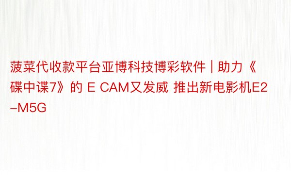 菠菜代收款平台亚博科技博彩软件 | 助力《碟中谍7》的 E CAM又发威 推出新电影机E2-M5G