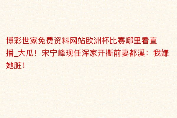 博彩世家免费资料网站欧洲杯比赛哪里看直播_大瓜！宋宁峰现任浑家开撕前妻都溪：我嫌她脏！