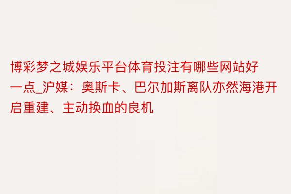 博彩梦之城娱乐平台体育投注有哪些网站好一点_沪媒：奥斯卡、巴尔加斯离队亦然海港开启重建、主动换血的良机