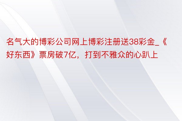 名气大的博彩公司网上博彩注册送38彩金_《好东西》票房破7亿，打到不雅众的心趴上