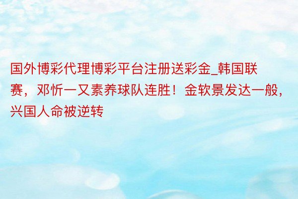 国外博彩代理博彩平台注册送彩金_韩国联赛，邓忻一又素养球队连胜！金软景发达一般，兴国人命被逆转