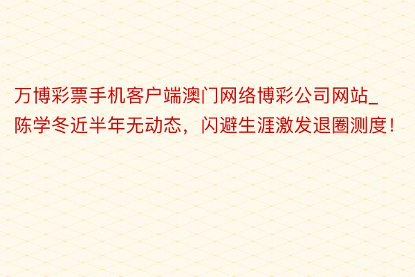 万博彩票手机客户端澳门网络博彩公司网站_陈学冬近半年无动态，闪避生涯激发退圈测度！