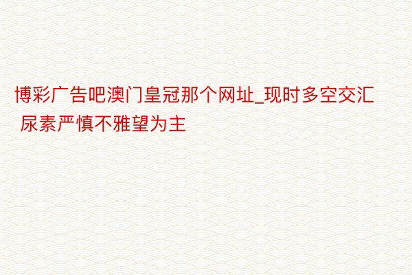 博彩广告吧澳门皇冠那个网址_现时多空交汇 尿素严慎不雅望为主