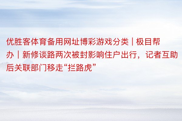 优胜客体育备用网址博彩游戏分类 | 极目帮办｜新修谈路两次被封影响住户出行，记者互助后关联部门移走“拦路虎”